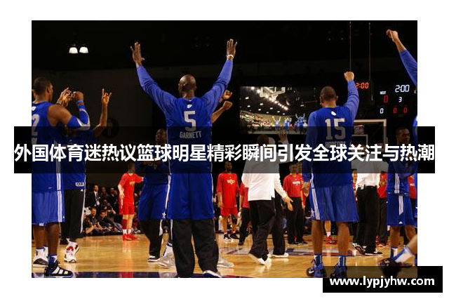 外国体育迷热议篮球明星精彩瞬间引发全球关注与热潮