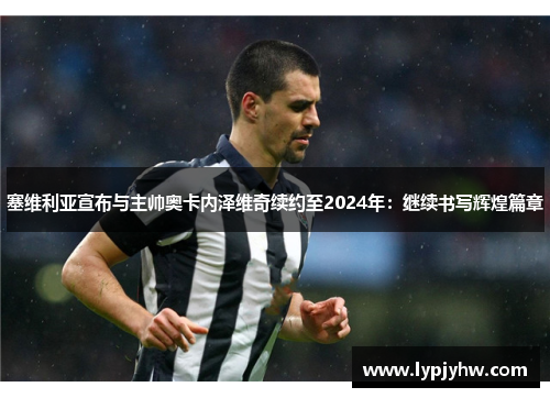 塞维利亚宣布与主帅奥卡内泽维奇续约至2024年：继续书写辉煌篇章