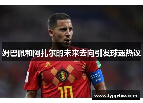 姆巴佩和阿扎尔的未来去向引发球迷热议