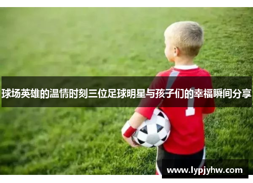 球场英雄的温情时刻三位足球明星与孩子们的幸福瞬间分享