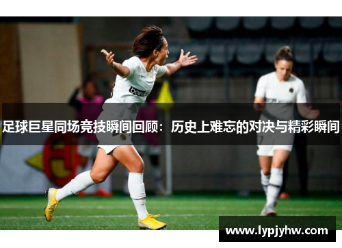 足球巨星同场竞技瞬间回顾：历史上难忘的对决与精彩瞬间