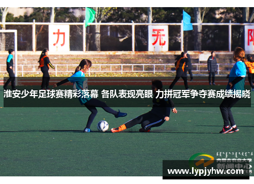淮安少年足球赛精彩落幕 各队表现亮眼 力拼冠军争夺赛成绩揭晓