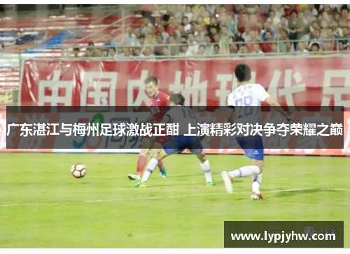 广东湛江与梅州足球激战正酣 上演精彩对决争夺荣耀之巅